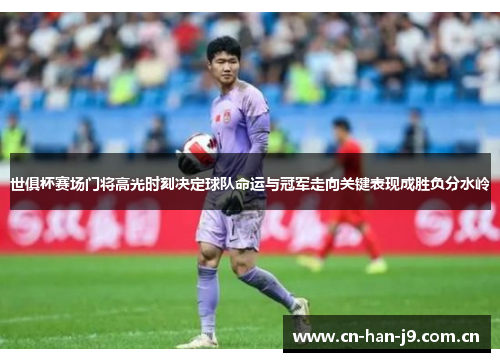 世俱杯赛场门将高光时刻决定球队命运与冠军走向关键表现成胜负分水岭